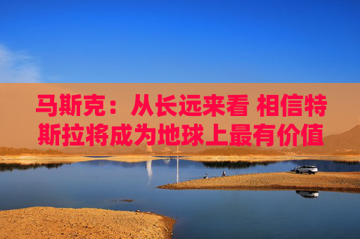 马斯克：从长远来看 相信特斯拉将成为地球上最有价值的公司