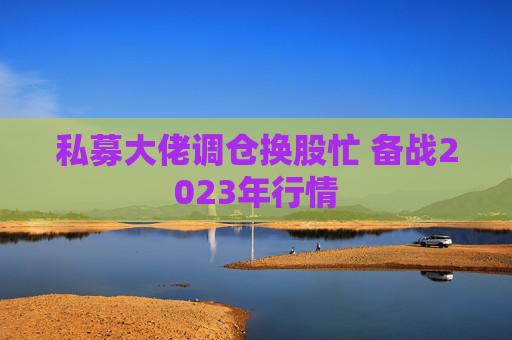 私募大佬调仓换股忙 备战2023年行情