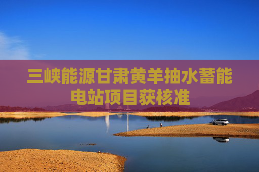 三峡能源甘肃黄羊抽水蓄能电站项目获核准