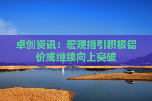 卓创资讯：宏观指引积极铝价或继续向上突破