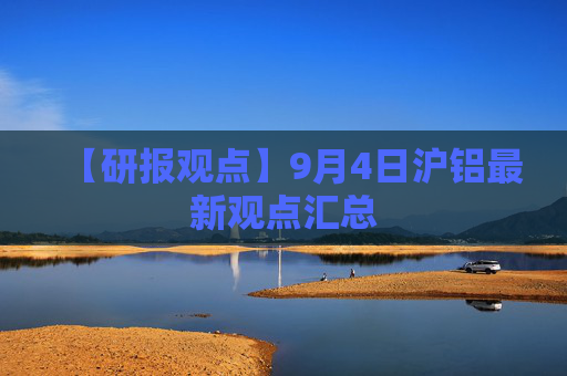 【研报观点】9月4日沪铝最新观点汇总