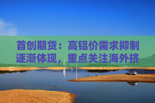 首创期货：高铝价需求抑制逐渐体现，重点关注海外挤仓动向