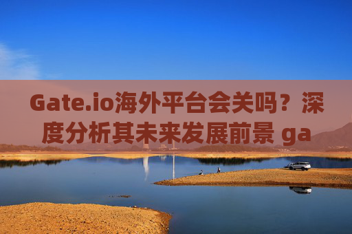 Gate.io海外平台会关吗？深度分析其未来发展前景 gate.io海外平台会关吗