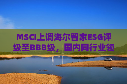MSCI上调海尔智家ESG评级至BBB级，国内同行业领先