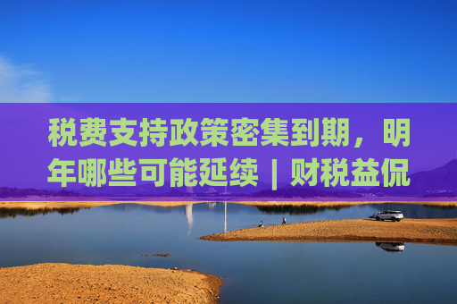 税费支持政策密集到期，明年哪些可能延续︱财税益侃