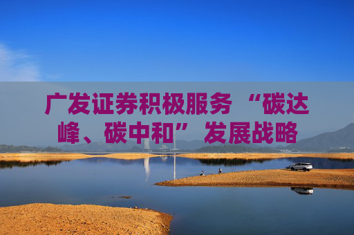 广发证券积极服务 “碳达峰、碳中和” 发展战略