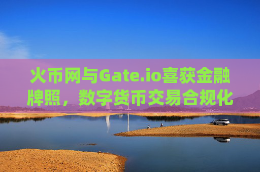 火币网与Gate.io喜获金融牌照，数字货币交易合规化迈入新阶段 火币网gate.io获金融牌照