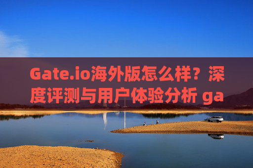 Gate.io海外版怎么样？深度评测与用户体验分析 gate.io海外版怎么样