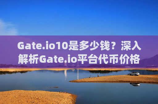 Gate.io10是多少钱？深入解析Gate.io平台代币价格与价值 gate.io10是多少钱