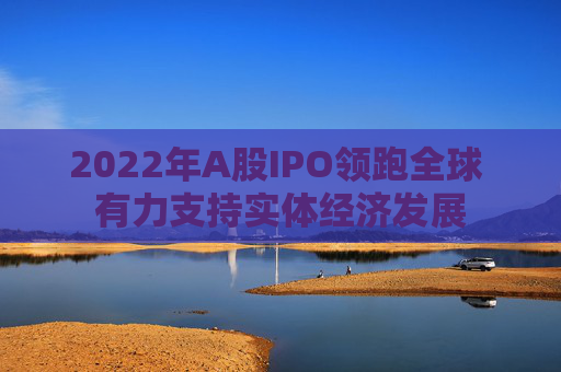 2022年A股IPO领跑全球 有力支持实体经济发展