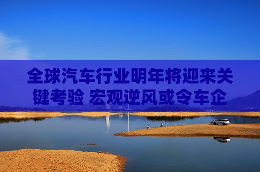 全球汽车行业明年将迎来关键考验 宏观逆风或令车企利润大打折扣