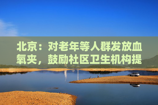 北京：对老年等人群发放血氧夹，鼓励社区卫生机构提供氧气灌装