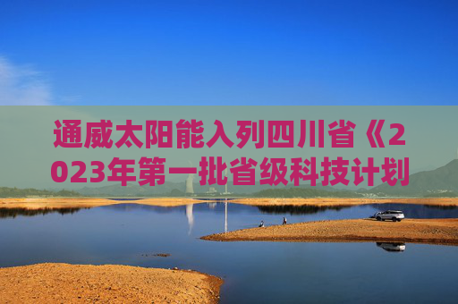 通威太阳能入列四川省《2023年第一批省级科技计划项目清单》