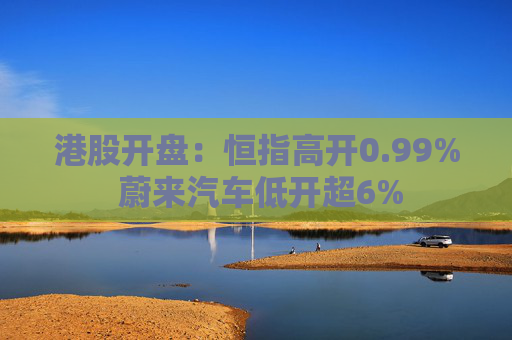 港股开盘：恒指高开0.99% 蔚来汽车低开超6%
