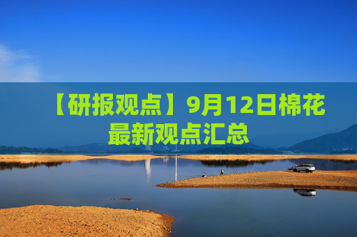 【研报观点】9月12日棉花最新观点汇总