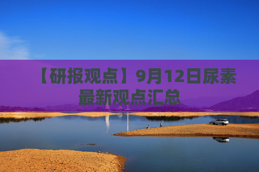 【研报观点】9月12日尿素最新观点汇总