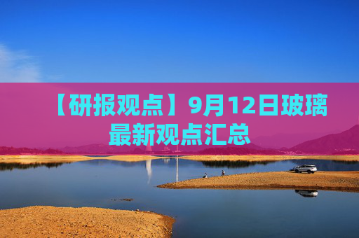 【研报观点】9月12日玻璃最新观点汇总