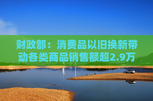 财政部：消费品以旧换新带动各类商品销售额超2.9万亿元