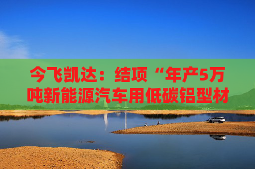 今飞凯达：结项“年产5万吨新能源汽车用低碳铝型材及制品技改项目”