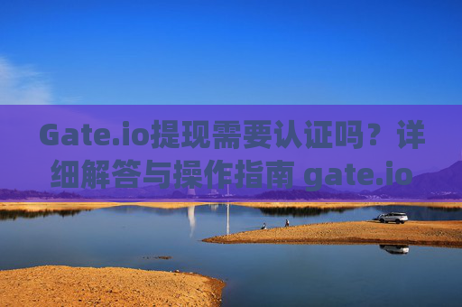 Gate.io提现需要认证吗？详细解答与操作指南 gate.io提现需要认证吗