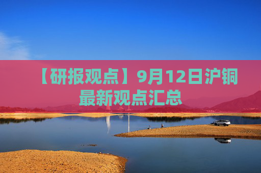【研报观点】9月12日沪铜最新观点汇总