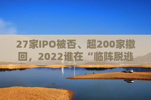 27家IPO被否、超200家撤回，2022谁在“临阵脱逃”？