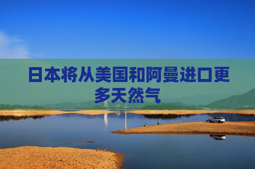 日本将从美国和阿曼进口更多天然气