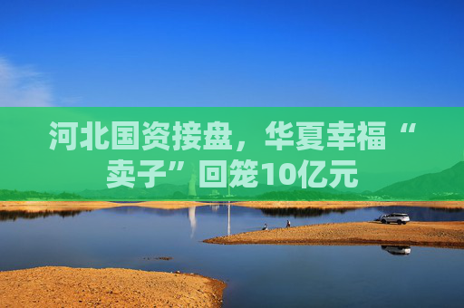 河北国资接盘，华夏幸福“卖子”回笼10亿元