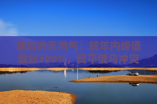 崩塌的天然气：较年内峰值暴跌300%，熨平俄乌冲突以来全部涨幅