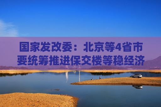 国家发改委：北京等4省市要统筹推进保交楼等稳经济政策落地见效