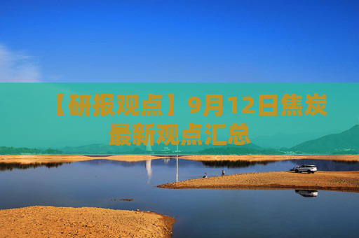 【研报观点】9月12日焦炭最新观点汇总