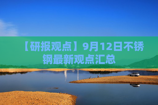 【研报观点】9月12日不锈钢最新观点汇总