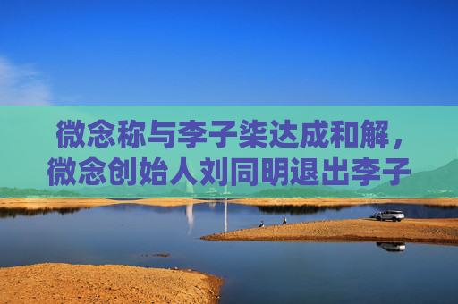 微念称与李子柒达成和解，微念创始人刘同明退出李子柒公司