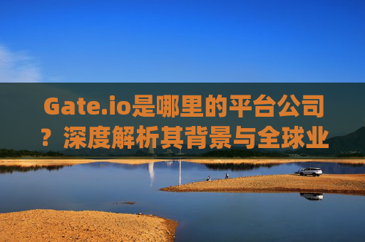 Gate.io是哪里的平台公司？深度解析其背景与全球业务布局 gate.io是哪里的平台公司