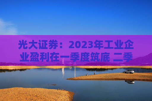 光大证券：2023年工业企业盈利在一季度筑底 二季度企稳回升