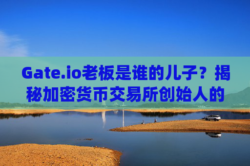 Gate.io老板是谁的儿子？揭秘加密货币交易所创始人的家族背景 gate.io老板是谁的儿子