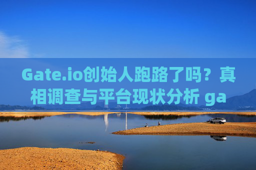 Gate.io创始人跑路了吗？真相调查与平台现状分析 gate.io创始人跑路了吗