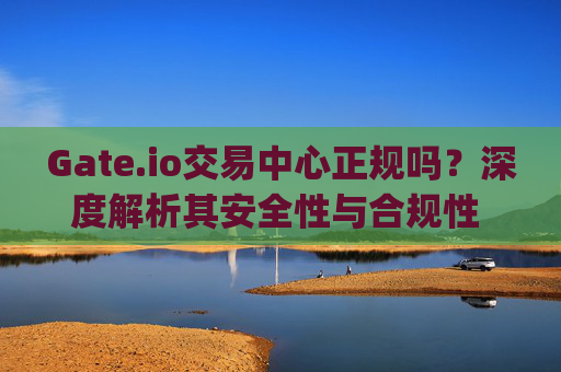 Gate.io交易中心正规吗？深度解析其安全性与合规性 gate.io交易中心正规吗
