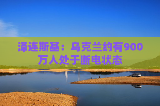 泽连斯基：乌克兰约有900万人处于断电状态