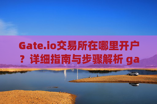 Gate.io交易所在哪里开户？详细指南与步骤解析 gate.io交易所在哪里开户