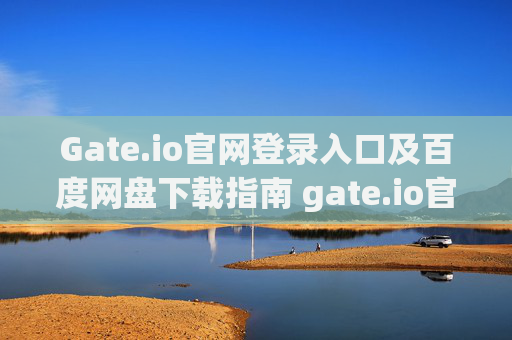 Gate.io官网登录入口及百度网盘下载指南 gate.io官网登录入口百度网盘下载