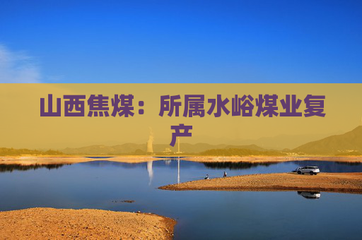 山西焦煤：所属水峪煤业复产