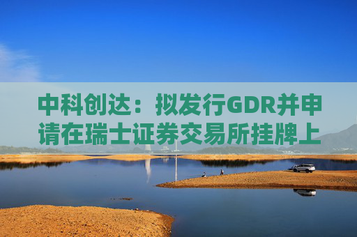 中科创达：拟发行GDR并申请在瑞士证券交易所挂牌上市