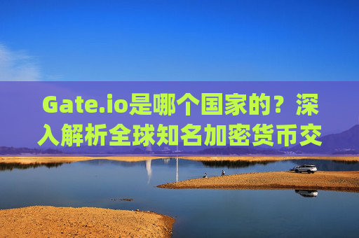 Gate.io是哪个国家的？深入解析全球知名加密货币交易所的背景 gate.io网是哪个国家的
