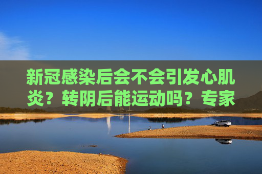 新冠感染后会不会引发心肌炎？转阴后能运动吗？专家解读