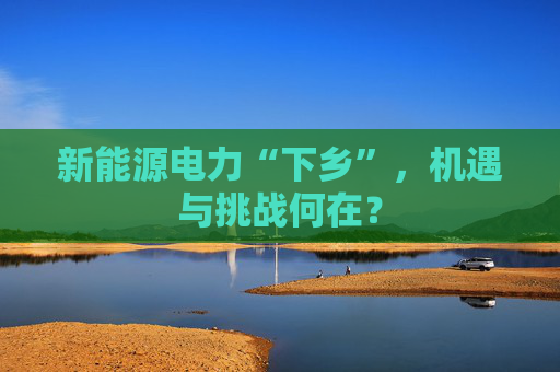 新能源电力“下乡”，机遇与挑战何在？