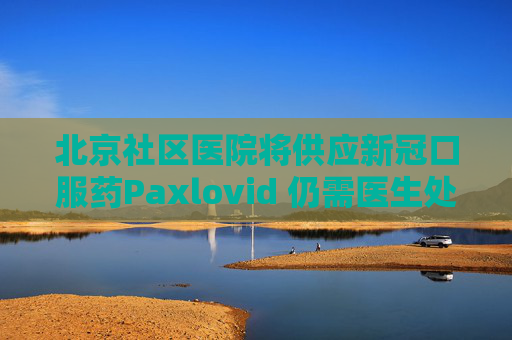 北京社区医院将供应新冠口服药Paxlovid 仍需医生处方
