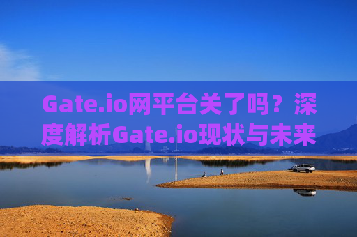 Gate.io网平台关了吗？深度解析Gate.io现状与未来发展 gate.io网平台关了吗
