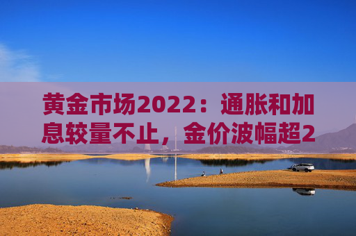 黄金市场2022：通胀和加息较量不止，金价波幅超20%