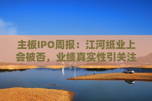 主板IPO周报：江河纸业上会被否，业绩真实性引关注